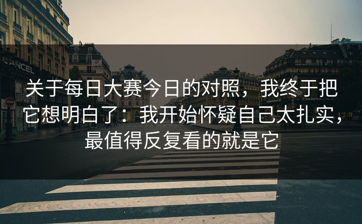 关于每日大赛今日的对照，我终于把它想明白了：我开始怀疑自己太扎实，最值得反复看的就是它
