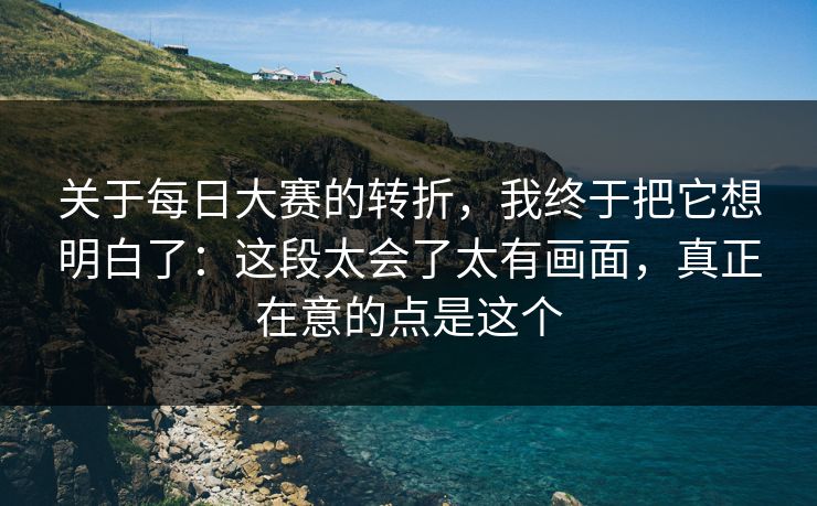 关于每日大赛的转折，我终于把它想明白了：这段太会了太有画面，真正在意的点是这个