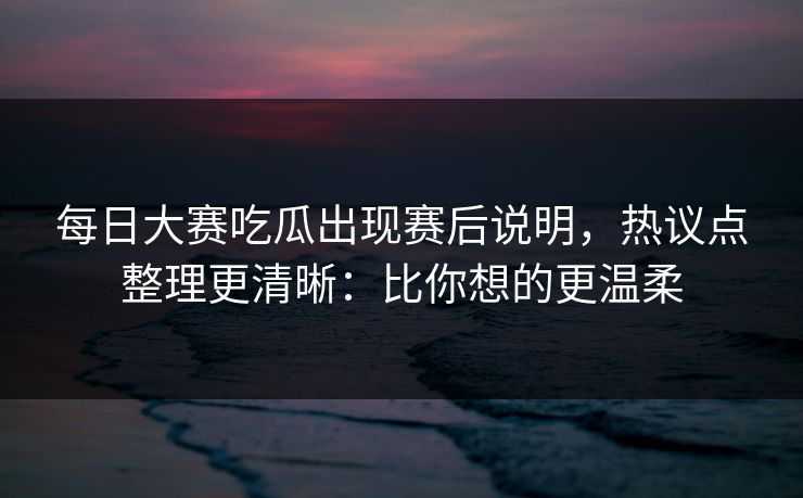 每日大赛吃瓜出现赛后说明，热议点整理更清晰：比你想的更温柔