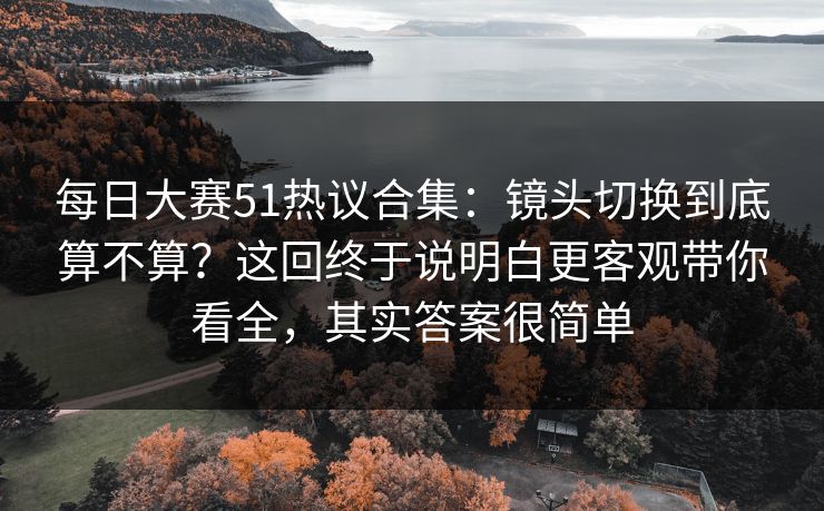 每日大赛51热议合集：镜头切换到底算不算？这回终于说明白更客观带你看全，其实答案很简单