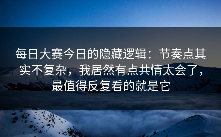 每日大赛今日的隐藏逻辑：节奏点其实不复杂，我居然有点共情太会了，最值得反复看的就是它
