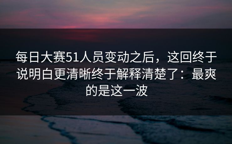 每日大赛51人员变动之后，这回终于说明白更清晰终于解释清楚了：最爽的是这一波