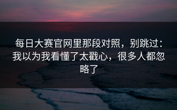 每日大赛官网里那段对照，别跳过：我以为我看懂了太戳心，很多人都忽略了