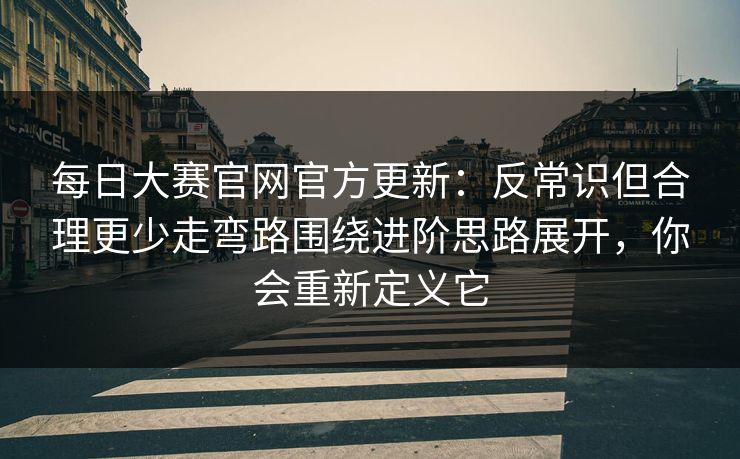 每日大赛官网官方更新：反常识但合理更少走弯路围绕进阶思路展开，你会重新定义它
