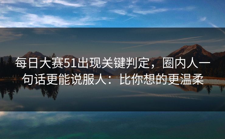每日大赛51出现关键判定，圈内人一句话更能说服人：比你想的更温柔