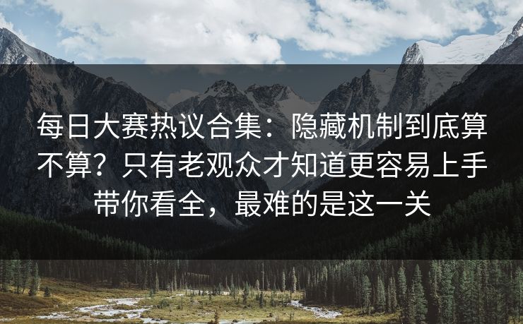 每日大赛热议合集：隐藏机制到底算不算？只有老观众才知道更容易上手带你看全，最难的是这一关