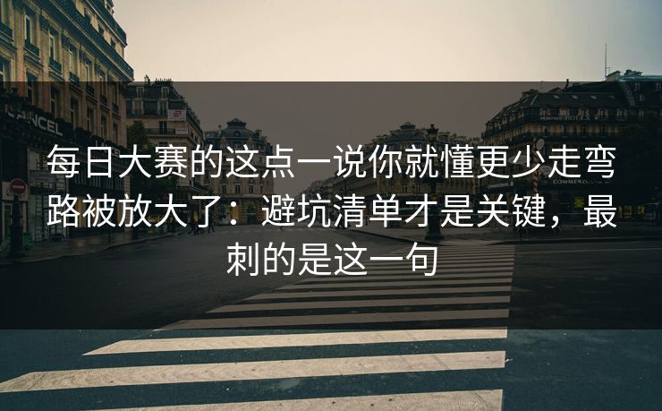 每日大赛的这点一说你就懂更少走弯路被放大了：避坑清单才是关键，最刺的是这一句