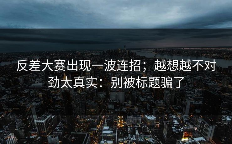 反差大赛出现一波连招；越想越不对劲太真实：别被标题骗了