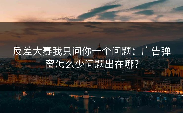 反差大赛我只问你一个问题：广告弹窗怎么少问题出在哪？