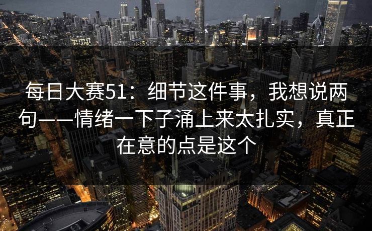 每日大赛51：细节这件事，我想说两句——情绪一下子涌上来太扎实，真正在意的点是这个