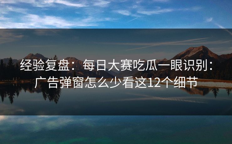 经验复盘：每日大赛吃瓜一眼识别：广告弹窗怎么少看这12个细节
