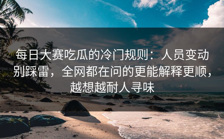 <strong>每日大赛</strong>吃瓜的冷门规则：人员变动别踩雷，全网都在问的更能解释更顺，越想越耐人寻味