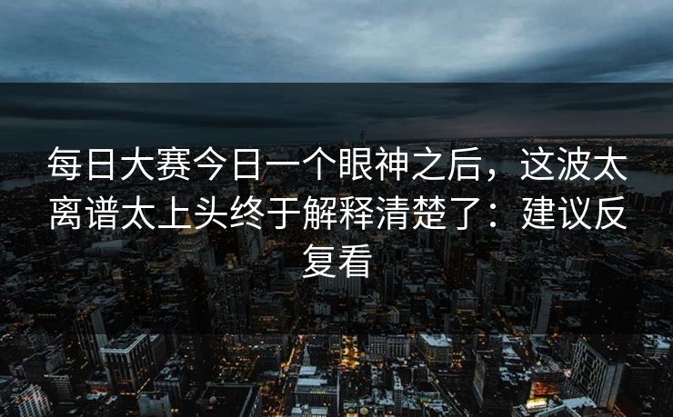 <strong>每日大赛</strong>今日一个眼神之后，这波太离谱太上头终于解释清楚了：建议反复看
