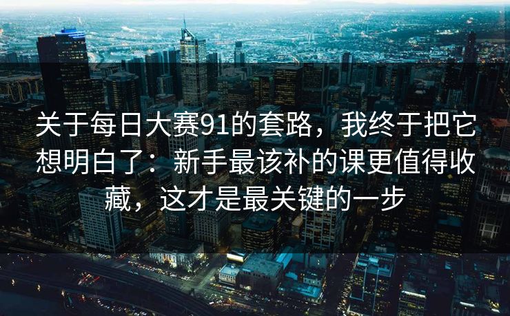关于<strong>每日大赛</strong>91的套路，我终于把它想明白了：新手最该补的课更值得收藏，这才是最关键的一步