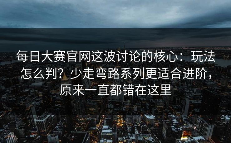 <strong>每日大赛</strong>官网这波讨论的核心：玩法怎么判？少走弯路系列更适合进阶，原来一直都错在这里