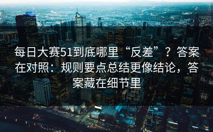 每日大赛51到底哪里“反差”？答案在对照：规则要点总结更像结论，答案藏在细节里