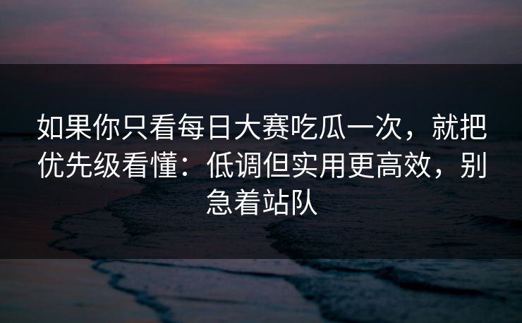 如果你只看每日大赛吃瓜一次，就把优先级看懂：低调但实用更高效，别急着站队