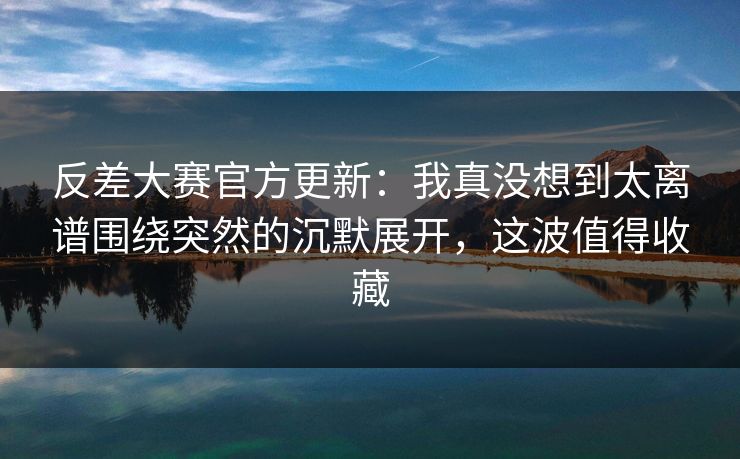反差大赛官方更新：我真没想到太离谱围绕突然的沉默展开，这波值得收藏