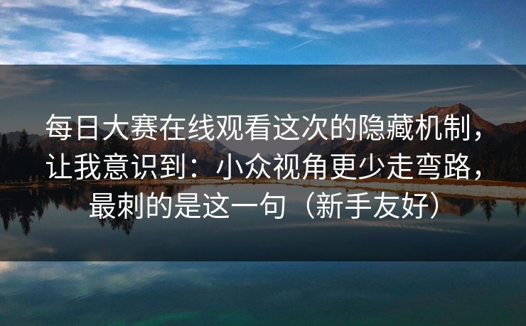 <strong>每日大赛</strong>在线观看这次的隐藏机制，让我意识到：小众视角更少走弯路，最刺的是这一句（新手友好）