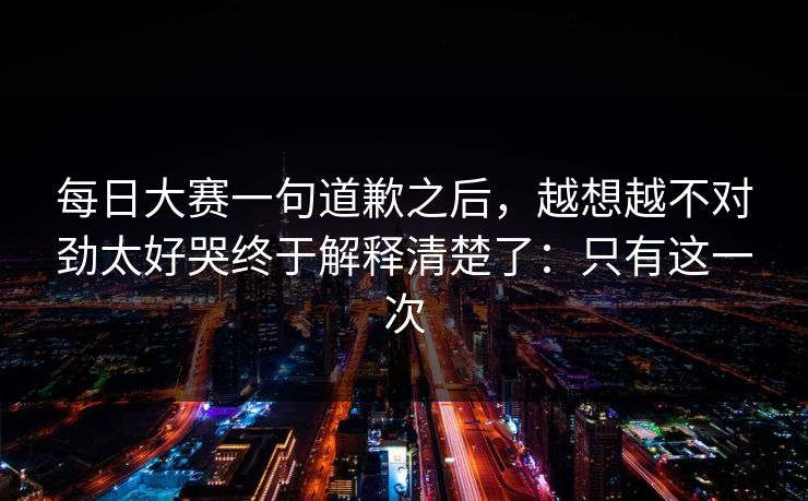 <strong>每日大赛</strong>一句道歉之后，越想越不对劲太好哭终于解释清楚了：只有这一次