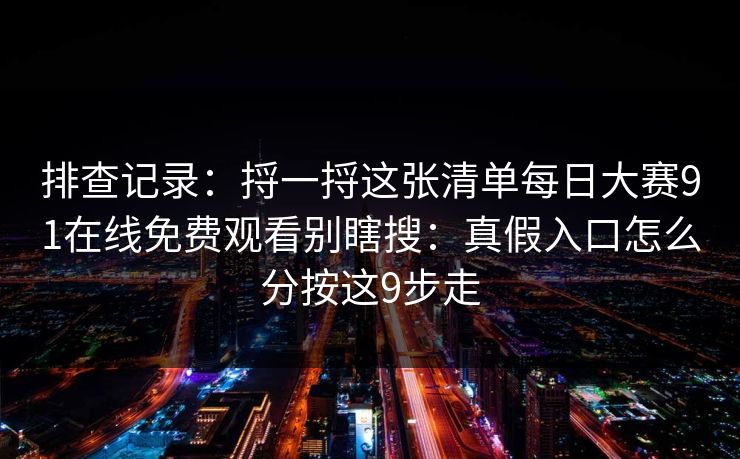 排查记录：捋一捋这张清单<strong>每日大赛</strong>91在线免费观看别瞎搜：真假入口怎么分按这9步走