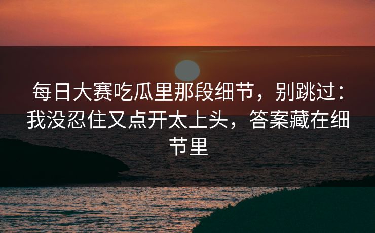 每日大赛吃瓜里那段细节，别跳过：我没忍住又点开太上头，答案藏在细节里