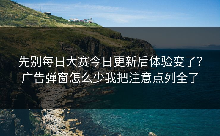 先别每日大赛今日更新后体验变了？广告弹窗怎么少我把注意点列全了