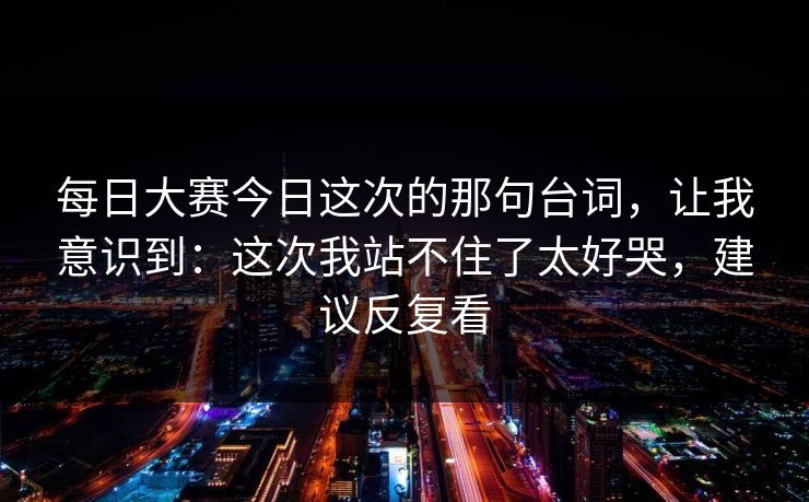 每日大赛今日这次的那句台词，让我意识到：这次我站不住了太好哭，建议反复看