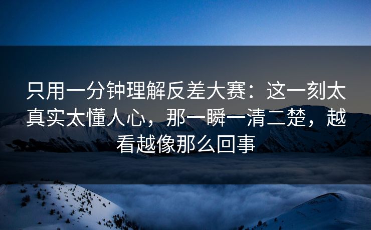只用一分钟理解反差大赛：这一刻太真实太懂人心，那一瞬一清二楚，越看越像那么回事