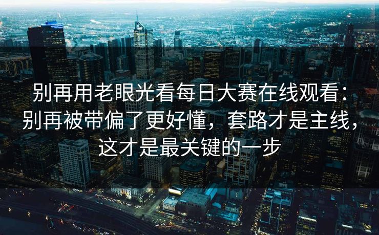 别再用老眼光看每日大赛在线观看：别再被带偏了更好懂，套路才是主线，这才是最关键的一步