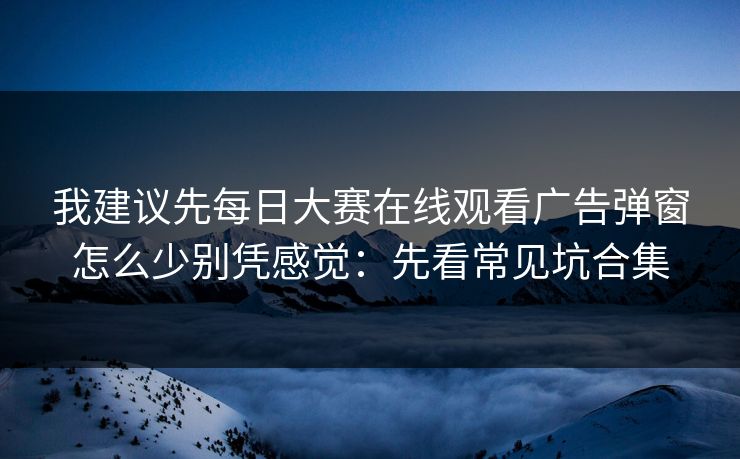 我建议先每日大赛在线观看广告弹窗怎么少别凭感觉：先看常见坑合集