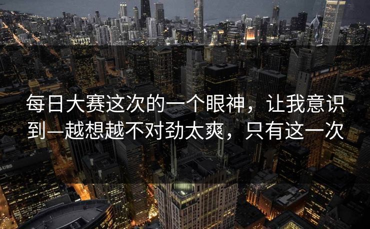 每日大赛这次的一个眼神，让我意识到—越想越不对劲太爽，只有这一次