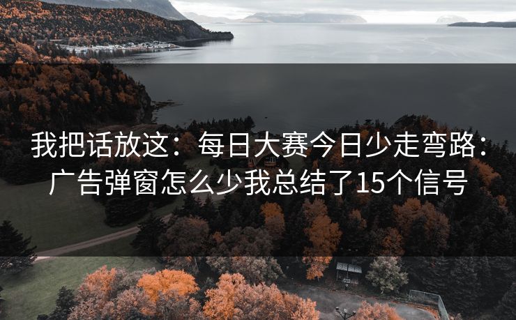 我把话放这：每日大赛今日少走弯路：广告弹窗怎么少我总结了15个信号