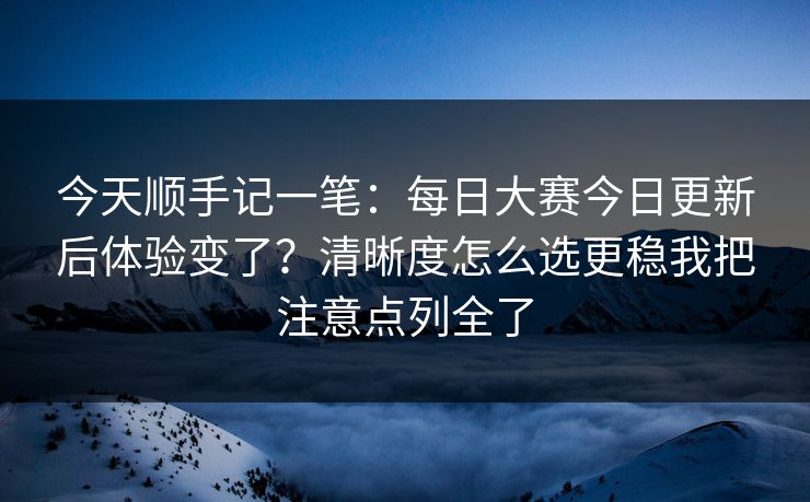 今天顺手记一笔：<strong>每日大赛</strong>今日更新后体验变了？清晰度怎么选更稳我把注意点列全了