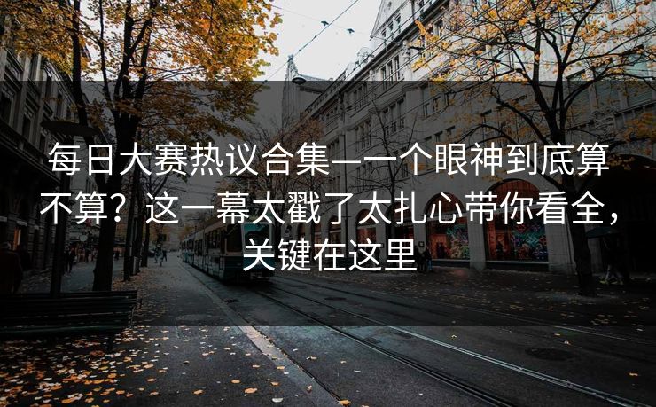 <strong>每日大赛</strong>热议合集—一个眼神到底算不算？这一幕太戳了太扎心带你看全，关键在这里