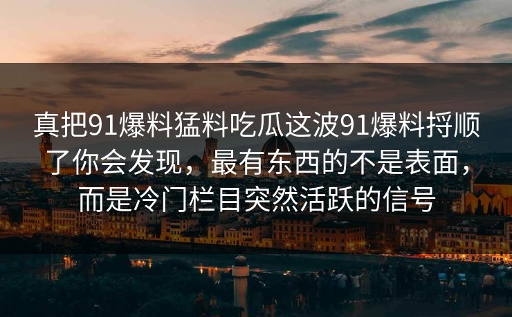 真把91爆料猛料吃瓜这波91爆料捋顺了你会发现，最有东西的不是表面，而是冷门栏目突然活跃的信号